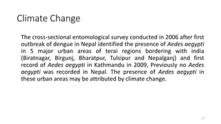 Climate Change
The cross-sectional entomological survey conducted in 2006 after first
outbreak of dengue in Nepal identified the presence of Aedes aegypti
in 5 major urban areas of terai regions bordering with india
(Biratnagar, Birgunj, Bharatpur, Tulsipur and Nepalganj) and first
record of Aedes aegypti in Kathmandu in 2009, Previously no Aedes
aegypti was recorded in Nepal. The presence of Aedes aegypti in
these urban areas may be attributed by climate change.
13
 