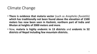 Climate Change
• There is evidence that malaria vector (such as Anopheles fluviatilis)
which has traditionally not been found above the elevation of 1500
meters has now been seen in Kashmir, northern part of India and
Bhutan at heights of 2000 meters and more.
• Now, malaria is highly endemic in 13 districts and endemic in 52
districts of Nepal including few mountain districts.
14
 