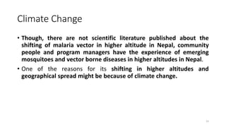 Climate Change
• Though, there are not scientific literature published about the
shifting of malaria vector in higher altitude in Nepal, community
people and program managers have the experience of emerging
mosquitoes and vector borne diseases in higher altitudes in Nepal.
• One of the reasons for its shifting in higher altitudes and
geographical spread might be because of climate change.
15
 