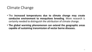 Climate Change
• The increased temperatures due to climate change may create
conducive environment to mosquitoes breeding. More research is
certainly needed to distinguish the attribution of climate change.
• The global warming phenomenon can extend the geographic areas
capable of sustaining transmission of vector borne diseases.
16
 