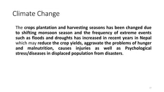 Climate Change
The crops plantation and harvesting seasons has been changed due
to shifting monsoon season and the frequency of extreme events
such as floods and droughts has increased in recent years in Nepal
which may reduce the crop yields, aggravate the problems of hunger
and malnutrition, causes injuries as well as Psychological
stress/diseases in displaced population from disasters.
17
 
