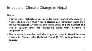 Impacts of Climate Change in Nepal
Glacier:
• It is the much highlighted sector under impacts of climate change in
Nepal. Studies show that Nepal's glaciers are retreating faster than
the world average (Dyurgerov and Meier 2005) and the number and
size of glacier lakes are increasing along with increase in
temperature.
• The increase in number and size of glacier lakes in Nepal imposes
threats to Glacier Lake Outburst Flood (GLOF) with potential to
damage
18
 