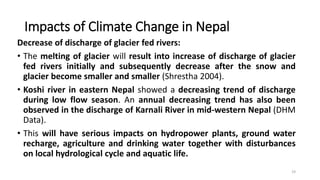 Impacts of Climate Change in Nepal
Decrease of discharge of glacier fed rivers:
• The melting of glacier will result into increase of discharge of glacier
fed rivers initially and subsequently decrease after the snow and
glacier become smaller and smaller (Shrestha 2004).
• Koshi river in eastern Nepal showed a decreasing trend of discharge
during low flow season. An annual decreasing trend has also been
observed in the discharge of Karnali River in mid-western Nepal (DHM
Data).
• This will have serious impacts on hydropower plants, ground water
recharge, agriculture and drinking water together with disturbances
on local hydrological cycle and aquatic life.
19
 