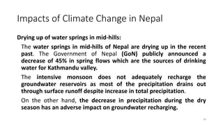 Impacts of Climate Change in Nepal
Drying up of water springs in mid-hills:
The water springs in mid-hills of Nepal are drying up in the recent
past. The Government of Nepal (GoN) publicly announced a
decrease of 45% in spring flows which are the sources of drinking
water for Kathmandu valley.
The intensive monsoon does not adequately recharge the
groundwater reservoirs as most of the precipitation drains out
through surface runoff despite increase in total precipitation.
On the other hand, the decrease in precipitation during the dry
season has an adverse impact on groundwater recharging.
20
 