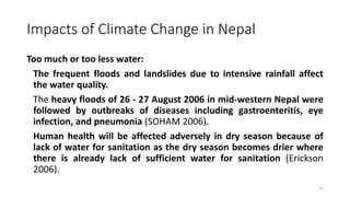 Impacts of Climate Change in Nepal
Too much or too less water:
The frequent floods and landslides due to intensive rainfall affect
the water quality.
The heavy floods of 26 - 27 August 2006 in mid-western Nepal were
followed by outbreaks of diseases including gastroenteritis, eye
infection, and pneumonia (SOHAM 2006).
Human health will be affected adversely in dry season because of
lack of water for sanitation as the dry season becomes drier where
there is already lack of sufficient water for sanitation (Erickson
2006).
21
 