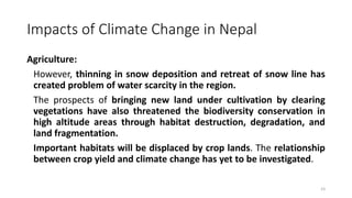 Impacts of Climate Change in Nepal
Agriculture:
However, thinning in snow deposition and retreat of snow line has
created problem of water scarcity in the region.
The prospects of bringing new land under cultivation by clearing
vegetations have also threatened the biodiversity conservation in
high altitude areas through habitat destruction, degradation, and
land fragmentation.
Important habitats will be displaced by crop lands. The relationship
between crop yield and climate change has yet to be investigated.
23
 