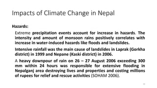 Impacts of Climate Change in Nepal
Hazards:
Extreme precipitation events account for increase in hazards. The
intensity and amount of monsoon rains positively correlates with
increase in water-induced hazards like floods and landslides.
Intensive rainfall was the main cause of landslides in Laprak (Gorkha
district) in 1999 and Nepane (Kaski district) in 2006.
A heavy downpour of rain on 26 – 27 August 2006 exceeding 300
mm within 24 hours was responsible for extensive flooding in
Nepalganj area destroying lives and properties and costing millions
of rupees for relief and rescue activities (SOHAM 2006).
24
 