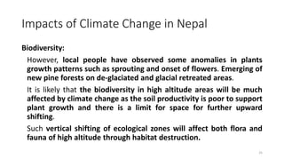 Impacts of Climate Change in Nepal
Biodiversity:
However, local people have observed some anomalies in plants
growth patterns such as sprouting and onset of flowers. Emerging of
new pine forests on de-glaciated and glacial retreated areas.
It is likely that the biodiversity in high altitude areas will be much
affected by climate change as the soil productivity is poor to support
plant growth and there is a limit for space for further upward
shifting.
Such vertical shifting of ecological zones will affect both flora and
fauna of high altitude through habitat destruction.
25
 