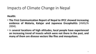 Impacts of Climate Change in Nepal
Health:
• The First Communication Report of Nepal to IPCC showed increasing
evidence of Malaria, Kalajar and Japanese Encephalitis (HMG/N
2004).
• In several locations of high altitudes, local people have experienced
an increasing trend of insects which were not there in the past, and
many of them are disease vectors like flies and mosquitoes.
26
 
