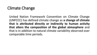 Climate Change
United Nation Framework Convention on Climate Change
(UNFCCC) has defined climate change as a change of climate
that is attributed directly or indirectly to human activity
that alters the composition of the global atmosphere and
that is in addition to natural climate variability observed over
comparable time periods.
3
 