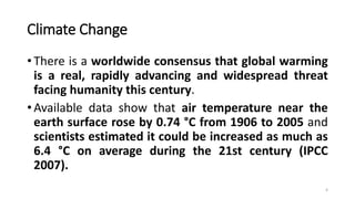 Climate Change
• There is a worldwide consensus that global warming
is a real, rapidly advancing and widespread threat
facing humanity this century.
• Available data show that air temperature near the
earth surface rose by 0.74 °C from 1906 to 2005 and
scientists estimated it could be increased as much as
6.4 °C on average during the 21st century (IPCC
2007).
4
 