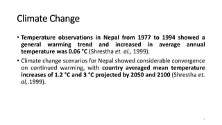 Climate Change
• Temperature observations in Nepal from 1977 to 1994 showed a
general warming trend and increased in average annual
temperature was 0.06 °C (Shrestha et. al., 1999).
• Climate change scenarios for Nepal showed considerable convergence
on continued warming, with country averaged mean temperature
increases of 1.2 °C and 3 °C projected by 2050 and 2100 (Shrestha et.
al,.1999).
5
 