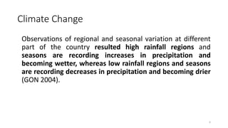 Climate Change
Observations of regional and seasonal variation at different
part of the country resulted high rainfall regions and
seasons are recording increases in precipitation and
becoming wetter, whereas low rainfall regions and seasons
are recording decreases in precipitation and becoming drier
(GON 2004).
6
 