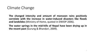 Climate Change
The changed intensity and amount of monsoon rains positively
correlate with the increase in water‐induced disasters like floods
and landslides (Ministry of Home, quoted in DWIDP 2006).
The water springs in the mid‐hills of Nepal have been drying up in
the recent past (Gurung & Bhandari, 2009).
7
 