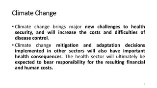 Climate Change
• Climate change brings major new challenges to health
security, and will increase the costs and difficulties of
disease control.
• Climate change mitigation and adaptation decisions
implemented in other sectors will also have important
health consequences. The health sector will ultimately be
expected to bear responsibility for the resulting financial
and human costs.
8
 