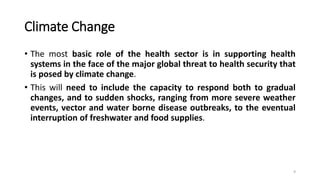 Climate Change
• The most basic role of the health sector is in supporting health
systems in the face of the major global threat to health security that
is posed by climate change.
• This will need to include the capacity to respond both to gradual
changes, and to sudden shocks, ranging from more severe weather
events, vector and water borne disease outbreaks, to the eventual
interruption of freshwater and food supplies.
9
 