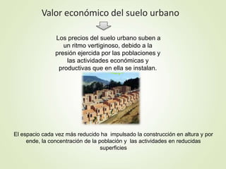 Valor económico del suelo urbano
El espacio cada vez más reducido ha impulsado la construcción en altura y por
ende, la concentración de la población y las actividades en reducidas
superficies
Los precios del suelo urbano suben a
un ritmo vertiginoso, debido a la
presión ejercida por las poblaciones y
las actividades económicas y
productivas que en ella se instalan.
 