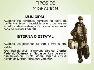 TIPOS DE
MIGRACIÓN
MUNICIPAL
•Cuando las personas cambian su lugar de
residencia de un municipio a otro del mismo
estado (o de una delegación a otra como es el
caso del Distrito Federal).
INTERNA O ESTATAL
•Cuando las personas se van a vivir a otra
entidad.
•Del total de ellos, la mayoría sale del Distrito
Federal, Guerreo y Tabasco. Las personas
que se van del Distrito Federal llegan a vivir al
estado de México, Hidalgo y Veracruz.
 