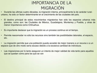 IMPORTANCIA DE LA
MIGRACIÓN
• Durante las ultimas cuatro décadas, la migración interna, principalmente la de carácter rural-
urbano, ha sido un factor determinante en el crecimiento de las ciudades del país.
• El destino principal de estos movimientos migratorios han sido los espacios urbanos más
grandes, como son: las Ciudades de México, Guadalajara, Monterrey y Puebla, y otras de
menor importancia como Chihuahua.
• Es importante destacar que la migración es un proceso continuo en el tiempo.
• Permite reacomodar no sólo los recursos sino también las posibilidades laborales, el espacio,
etc.
• La migración permite que una población pueda acceder de mejor manera a un recurso o a un
espacio que de otro modo sería escaso debido a la excesiva cantidad de individuos.
• Las migraciones por lo tanto aseguran un intento de mejor calidad de vida tanto para aquellos
que se quedan como para los que se van
 