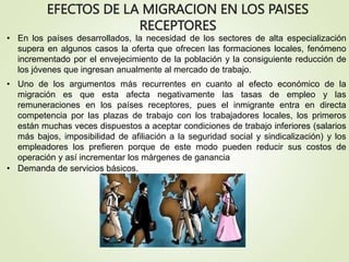 EFECTOS DE LA MIGRACION EN LOS PAISES
RECEPTORES
• En los países desarrollados, la necesidad de los sectores de alta especialización
supera en algunos casos la oferta que ofrecen las formaciones locales, fenómeno
incrementado por el envejecimiento de la población y la consiguiente reducción de
los jóvenes que ingresan anualmente al mercado de trabajo.
• Uno de los argumentos más recurrentes en cuanto al efecto económico de la
migración es que esta afecta negativamente las tasas de empleo y las
remuneraciones en los países receptores, pues el inmigrante entra en directa
competencia por las plazas de trabajo con los trabajadores locales, los primeros
están muchas veces dispuestos a aceptar condiciones de trabajo inferiores (salarios
más bajos, imposibilidad de afiliación a la seguridad social y sindicalización) y los
empleadores los prefieren porque de este modo pueden reducir sus costos de
operación y así incrementar los márgenes de ganancia
• Demanda de servicios básicos.
 