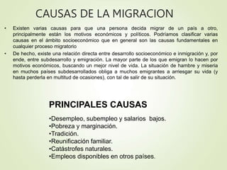 CAUSAS DE LA MIGRACION
• Existen varias causas para que una persona decida migrar de un país a otro,
principalmente están los motivos económicos y políticos. Podríamos clasificar varias
causas en el ámbito socioeconómico que en general son las causas fundamentales en
cualquier proceso migratorio
• De hecho, existe una relación directa entre desarrollo socioeconómico e inmigración y, por
ende, entre subdesarrollo y emigración. La mayor parte de los que emigran lo hacen por
motivos económicos, buscando un mejor nivel de vida. La situación de hambre y miseria
en muchos países subdesarrollados obliga a muchos emigrantes a arriesgar su vida (y
hasta perderla en multitud de ocasiones), con tal de salir de su situación.
PRINCIPALES CAUSAS
•Desempleo, subempleo y salarios bajos.
•Pobreza y marginación.
•Tradición.
•Reunificación familiar.
•Catástrofes naturales.
•Empleos disponibles en otros países.
 