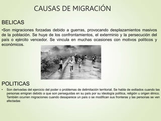 CAUSAS DE MIGRACIÓN
BELICAS
•Son migraciones forzadas debido a guerras, provocando desplazamientos masivos
de la población. Se huye de los confrontamientos, el exterminio y la persecución del
país o ejército vencedor. Se vincula en muchas ocasiones con motivos políticos y
económicos.
POLITICAS
• Son derivadas del ejercicio del poder o problemas de delimitación territorial. Se habla de exiliados cuando las
personas emigran debido a que son perseguidas en su país por su ideología política, religión u origen étnico.
También ocurren migraciones cuando desaparece un país o se modifican sus fronteras y las personas se ven
afectadas
 