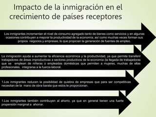 Impacto de la inmigración en el
crecimiento de países receptores
Los inmigrantes incrementan el nivel de consumo agregado tanto de bienes como servicios y en algunas
ocasiones contribuyen a mejorar la productividad de la economía; así como muchas veces forman sus
propios negocios y empresas, lo que propician la generación de fuentes de empleo.
La inmigración ayuda a aumentar la eficiencia económica y la productividad, ya que permite transferir
trabajadores de áreas improductivas a sectores productivos de la economía (la llegada de trabajadoras
que se emplean de niñeras o empleadas domésticas que permiten a mujeres, muchas de ellas
profesionales, integrarse a la fuerza laboral.
1.Los inmigrantes también contribuyen al ahorro, ya que en general tienen una fuerte
propensión marginal a ahorrar.
1.Los inmigrantes reducen la posibilidad de quiebra de empresas que para ser competitivas
necesitan de la mano de obra barata que estos le proporcionan.
 