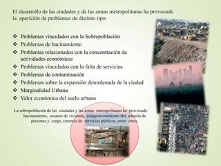 El desarrollo de las ciudades y de las zonas metropolitanas ha provocado
la aparición de problemas de distinto tipo:
 Problemas vinculados con la Sobrepoblación
 Problemas de hacinamiento
 Problemas relacionados con la concentración de
actividades económicas
 Problemas vinculados con la falta de servicios
 Problemas de contaminación
 Problemas sobre la expansión desordenada de la ciudad
 Marginalidad Urbana
 Valor económico del suelo urbano
La sobrepoblación de las ciudades y las zonas metropolitanas ha provocado
hacinamiento, escasez de vivienda, congestionamiento del tránsito de
personas y carga, carencia de servicios públicos, entre otros.
 