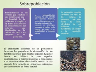 Sobrepoblación es un
término que se refiere a
una condición en que
la densidad de la
población se amplia a
un límite que provoca
un empeoramiento del
entorno, una
disminución en la
calidad de vida, o un
desplome de la
población.
La sobrepoblación
humana ha sido influida
por factores diversos,
como el incremento en la
duración de la vida, la
ausencia de enemigos
naturales, la mejora en la
calidad de vida, y la
accesibilidad a mejores
bienes.
La población mundial
aumenta en más de
81 millones de
personas por año.
Cada 10 años,
alrededor de mil
millones de
habitantes se añaden
a la población
mundial.
El crecimiento acelerado de las poblaciones
humanas ha propiciado la destrucción de los
hábitats naturales para muchas especies. La gente
invade los hábitats de esas especies,
desplazándolas a lugares inhóspitas y condenando
a las especies nativas a la extinción masiva. La tasa
presente de la extinción es 10000 veces más rápida
que la que ocurre en forma natural.
Sobrepoblación
 