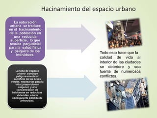 Hacinamiento del espacio urbano
La saturación
urbana se traduce
en el hacinamiento
de la población en
una reducida
superficie, lo que
resulta perjudicial
para la salud física
y psíquica de los
individuos.
La falta de espacio
urbano conduce
peligrosamente al
sacrificio de las áreas
verdes, necesarias para la
vida (proporcionan
oxígeno) y a la
concentración de
habitantes en reducidas
viviendas, con la
consiguiente pérdida de
privacidad.
Todo esto hace que la
calidad de vida al
interior de las ciudades
se deteriore y sea
fuente de numerosos
conflictos.
 