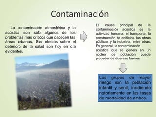 Contaminación
La contaminación atmosférica y la
acústica son sólo algunos de los
problemas más críticos que padecen las
áreas urbanas. Sus efectos sobre el
deterioro de la salud son hoy en día
evidentes.
Los grupos de mayor
riesgo son la población
infantil y senil, incidiendo
notoriamente en las tasas
de mortalidad de ambos.
La causa
contaminación
principal
acústica
de la
es la
actividad humana: el transporte, la
construcción de edificios, las obras
públicas y la industria, entre otras.
En general, la contaminación
acústica
núcleo
que se genera en un
de población puede
proceder de diversas fuentes
 