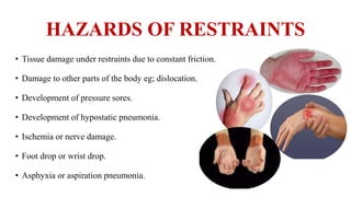 HAZARDS OF RESTRAINTS
• Tissue damage under restraints due to constant friction.
• Damage to other parts of the body eg; dislocation.
• Development of pressure sores.
• Development of hypostatic pneumonia.
• Ischemia or nerve damage.
• Foot drop or wrist drop.
• Asphyxia or aspiration pneumonia.
 