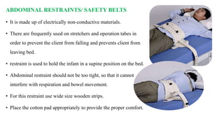 ABDOMINAL RESTRAINTS/ SAFETY BELTS
• It is made up of electrically non-conductive materials.
• There are frequently used on stretchers and operation tabes in
order to prevent the client from falling and prevents client from
leaving bed.
• restraint is used to hold the infant in a supine position on the bed.
• Abdominal restraint should not be too tight, so that it cannot
interfere with respiration and bowel movement.
• For this restraint use wide size wooden strips.
• Place the cotton pad appropriately to provide the proper comfort.
 