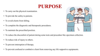 PURPOSE
• To carry out the physical examination.
• To provide the safety to patients.
• To avoid clients from falling.
• To complete the diagnostic and therapeutic procedures.
• To maintain the prescribed position.
• To reduce the discomfort of patient during some tests and procedure like specimen collection.
• To reduce risk of injury to others.
• To prevent intteruption of therapy.
• To prevent confused or combative client from removing any life supportive equipments.
 