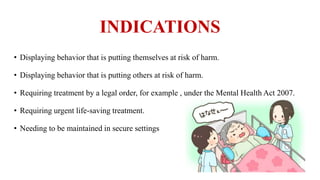 INDICATIONS
• Displaying behavior that is putting themselves at risk of harm.
• Displaying behavior that is putting others at risk of harm.
• Requiring treatment by a legal order, for example , under the Mental Health Act 2007.
• Requiring urgent life-saving treatment.
• Needing to be maintained in secure settings
 