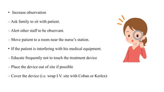 • Increase observation
– Ask family to sit with patient.
– Alert other staff to be observant.
– Move patient to a room near the nurse’s station.
• If the patient is interfering with his medical equipment.
– Educate frequently not to touch the treatment device
– Place the device out of site if possible
– Cover the device (i.e. wrap I.V. site with Coban or Kerlex)
 