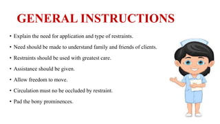 GENERAL INSTRUCTIONS
• Explain the need for application and type of restraints.
• Need should be made to understand family and friends of clients.
• Restraints should be used with greatest care.
• Assistance should be given.
• Allow freedom to move.
• Circulation must no be occluded by restraint.
• Pad the bony prominences.
 