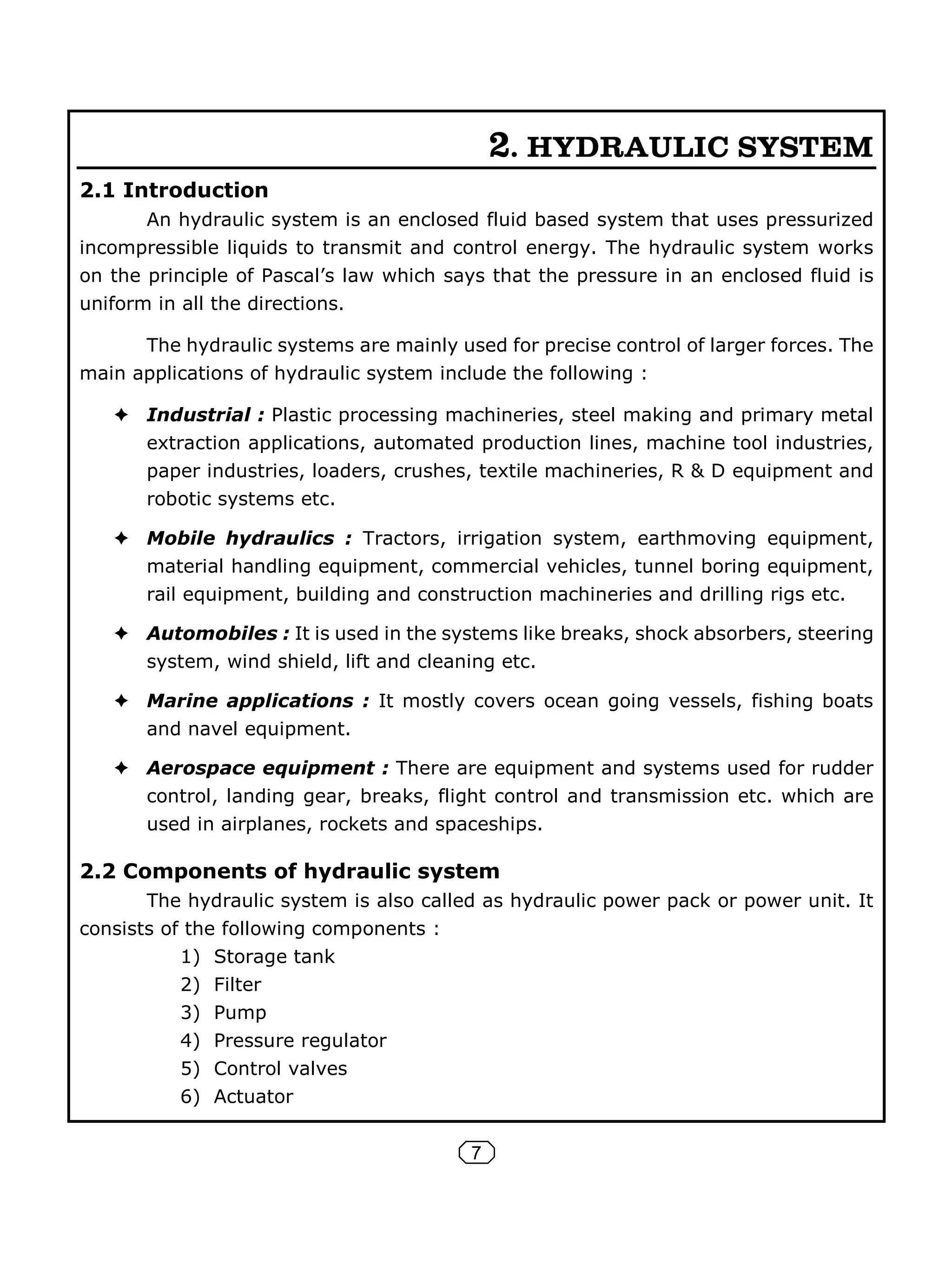 7
2. HYDRAULIC SYSTEM
2.1 Introduction
An hydraulic system is an enclosed fluid based system that uses pressurized
incompressible liquids to transmit and control energy. The hydraulic system works
on the principle of Pascal’s law which says that the pressure in an enclosed fluid is
uniform in all the directions.
The hydraulic systems are mainly used for precise control of larger forces. The
main applications of hydraulic system include the following :
Industrial : Plastic processing machineries, steel making and primary metal
extraction applications, automated production lines, machine tool industries,
paper industries, loaders, crushes, textile machineries, R & D equipment and
robotic systems etc.
Mobile hydraulics : Tractors, irrigation system, earthmoving equipment,
material handling equipment, commercial vehicles, tunnel boring equipment,
rail equipment, building and construction machineries and drilling rigs etc.
Automobiles : It is used in the systems like breaks, shock absorbers, steering
system, wind shield, lift and cleaning etc.
Marine applications : It mostly covers ocean going vessels, fishing boats
and navel equipment.
Aerospace equipment : There are equipment and systems used for rudder
control, landing gear, breaks, flight control and transmission etc. which are
used in airplanes, rockets and spaceships.
2.2 Components of hydraulic system
The hydraulic system is also called as hydraulic power pack or power unit. It
consists of the following components :
1) Storage tank
2) Filter
3) Pump
4) Pressure regulator
5) Control valves
6) Actuator
 