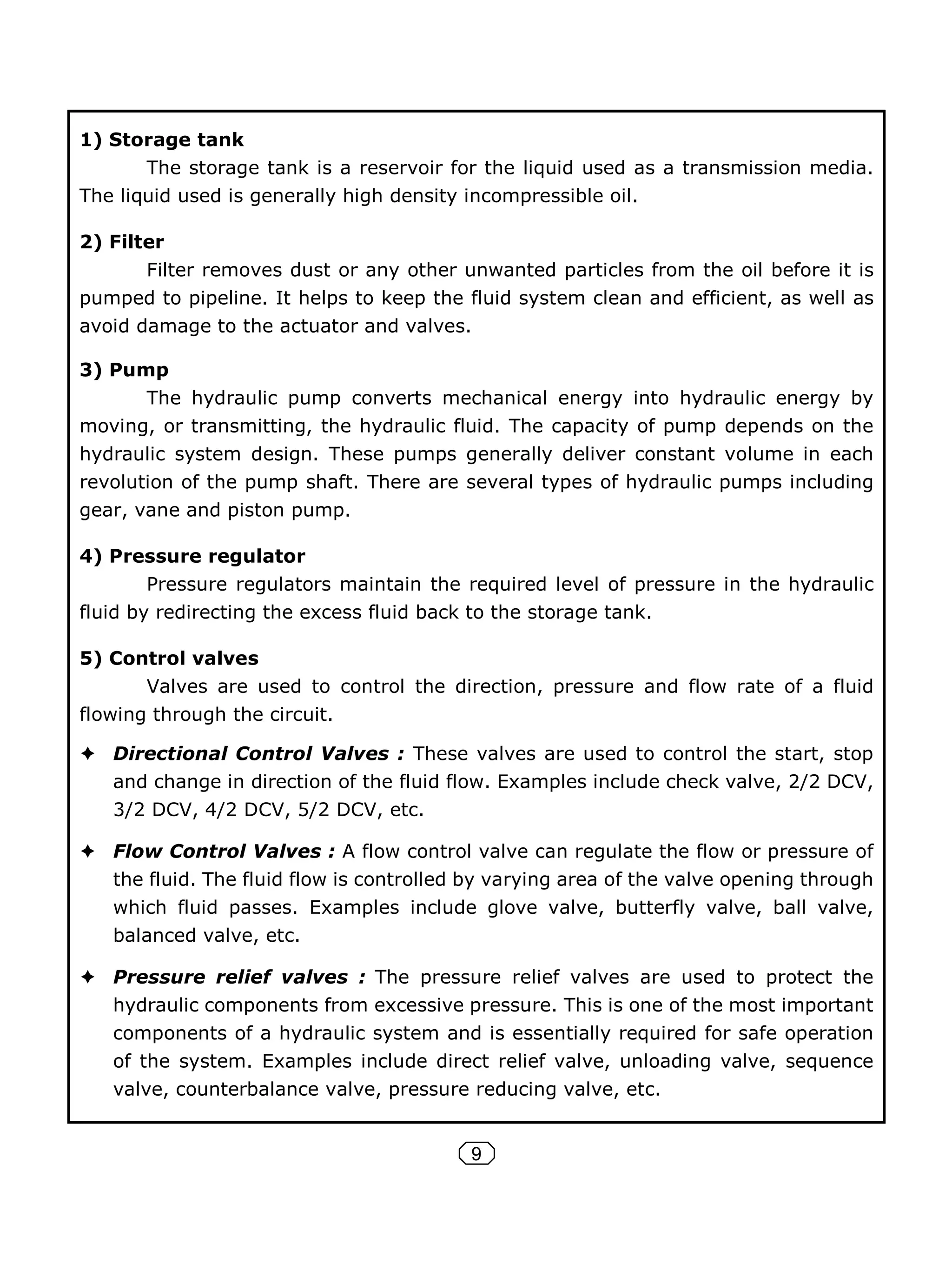 9
1) Storage tank
The storage tank is a reservoir for the liquid used as a transmission media.
The liquid used is generally high density incompressible oil.
2) Filter
Filter removes dust or any other unwanted particles from the oil before it is
pumped to pipeline. It helps to keep the fluid system clean and efficient, as well as
avoid damage to the actuator and valves.
3) Pump
The hydraulic pump converts mechanical energy into hydraulic energy by
moving, or transmitting, the hydraulic fluid. The capacity of pump depends on the
hydraulic system design. These pumps generally deliver constant volume in each
revolution of the pump shaft. There are several types of hydraulic pumps including
gear, vane and piston pump.
4) Pressure regulator
Pressure regulators maintain the required level of pressure in the hydraulic
fluid by redirecting the excess fluid back to the storage tank.
5) Control valves
Valves are used to control the direction, pressure and flow rate of a fluid
flowing through the circuit.
Directional Control Valves : These valves are used to control the start, stop
and change in direction of the fluid flow. Examples include check valve, 2/2 DCV,
3/2 DCV, 4/2 DCV, 5/2 DCV, etc.
Flow Control Valves : A flow control valve can regulate the flow or pressure of
the fluid. The fluid flow is controlled by varying area of the valve opening through
which fluid passes. Examples include glove valve, butterfly valve, ball valve,
balanced valve, etc.
Pressure relief valves : The pressure relief valves are used to protect the
hydraulic components from excessive pressure. This is one of the most important
components of a hydraulic system and is essentially required for safe operation
of the system. Examples include direct relief valve, unloading valve, sequence
valve, counterbalance valve, pressure reducing valve, etc.
 