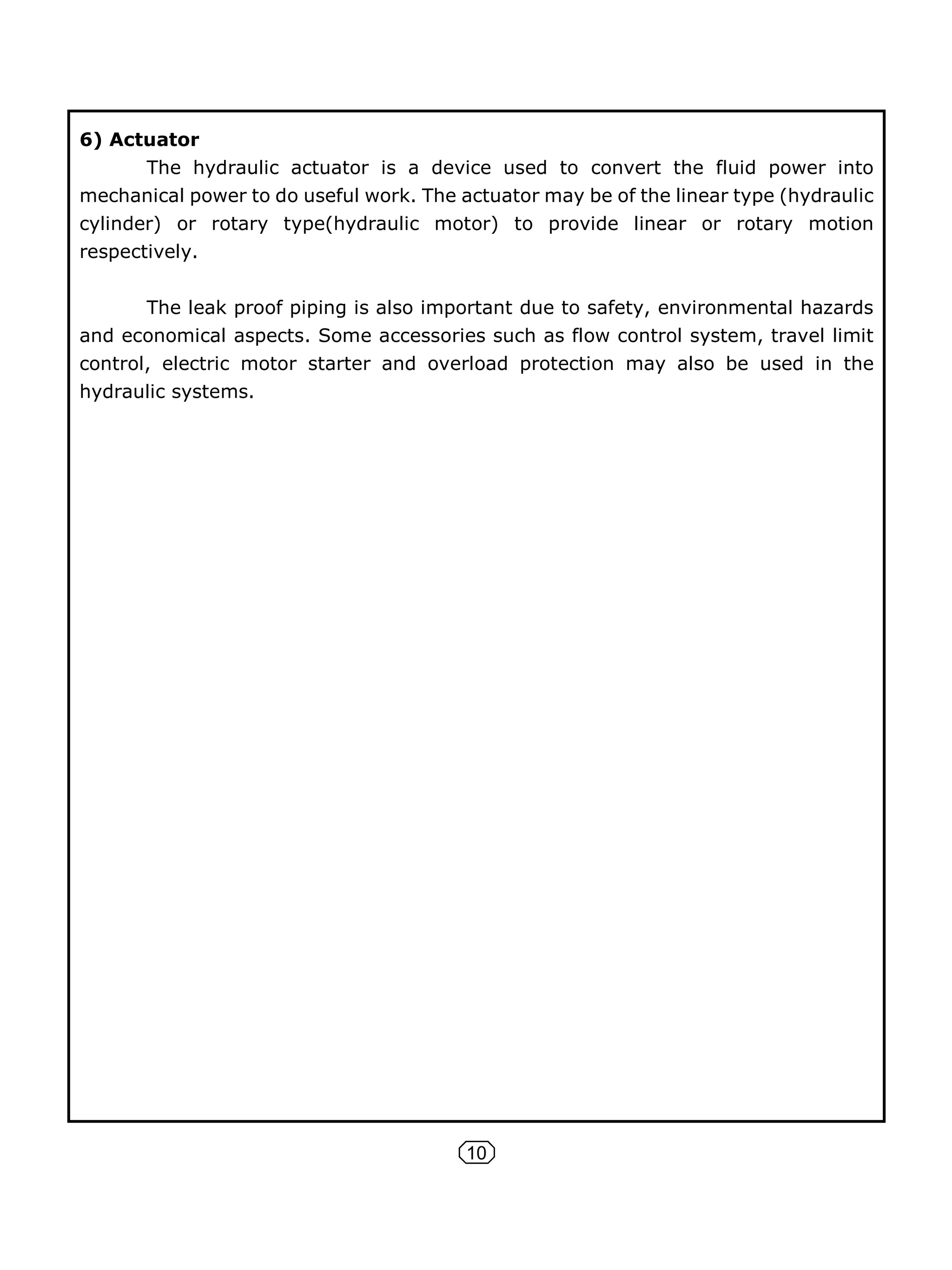 10
6) Actuator
The hydraulic actuator is a device used to convert the fluid power into
mechanical power to do useful work. The actuator may be of the linear type (hydraulic
cylinder) or rotary type(hydraulic motor) to provide linear or rotary motion
respectively.
The leak proof piping is also important due to safety, environmental hazards
and economical aspects. Some accessories such as flow control system, travel limit
control, electric motor starter and overload protection may also be used in the
hydraulic systems.
 