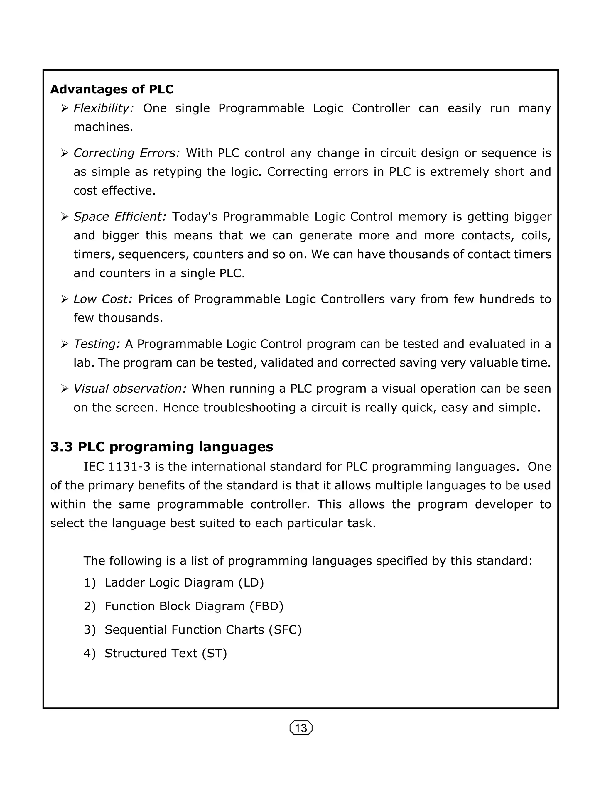 13
Advantages of PLC
 Flexibility: One single Programmable Logic Controller can easily run many
machines.
 Correcting Errors: With PLC control any change in circuit design or sequence is
as simple as retyping the logic. Correcting errors in PLC is extremely short and
cost effective.
 Space Efficient: Today's Programmable Logic Control memory is getting bigger
and bigger this means that we can generate more and more contacts, coils,
timers, sequencers, counters and so on. We can have thousands of contact timers
and counters in a single PLC.
 Low Cost: Prices of Programmable Logic Controllers vary from few hundreds to
few thousands.
 Testing: A Programmable Logic Control program can be tested and evaluated in a
lab. The program can be tested, validated and corrected saving very valuable time.
 Visual observation: When running a PLC program a visual operation can be seen
on the screen. Hence troubleshooting a circuit is really quick, easy and simple.
3.3 PLC programing languages
IEC 1131-3 is the international standard for PLC programming languages. One
of the primary benefits of the standard is that it allows multiple languages to be used
within the same programmable controller. This allows the program developer to
select the language best suited to each particular task.
The following is a list of programming languages specified by this standard:
1) Ladder Logic Diagram (LD)
2) Function Block Diagram (FBD)
3) Sequential Function Charts (SFC)
4) Structured Text (ST)
 