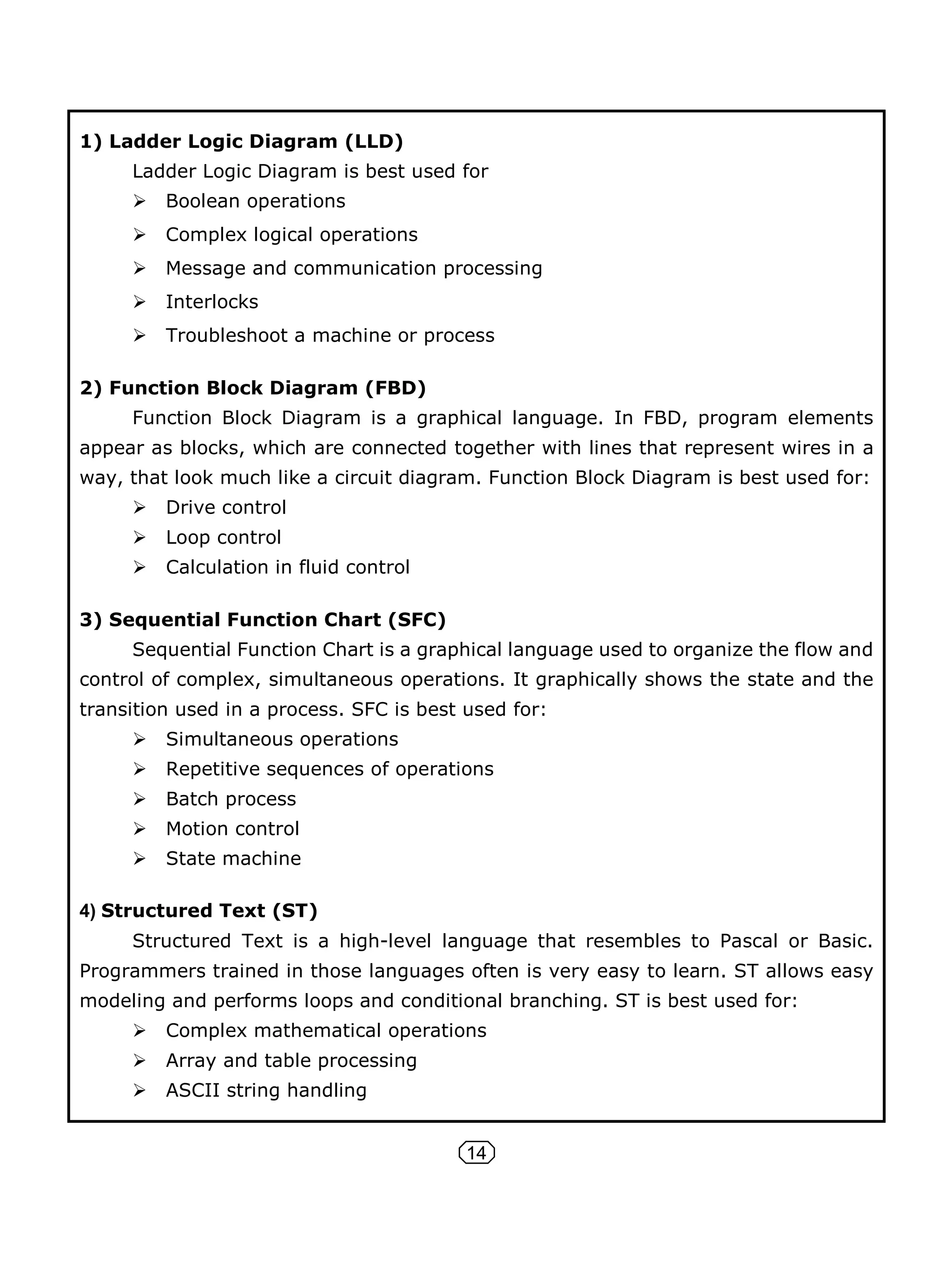 14
1) Ladder Logic Diagram (LLD)
Ladder Logic Diagram is best used for
 Boolean operations
 Complex logical operations
 Message and communication processing
 Interlocks
 Troubleshoot a machine or process
2) Function Block Diagram (FBD)
Function Block Diagram is a graphical language. In FBD, program elements
appear as blocks, which are connected together with lines that represent wires in a
way, that look much like a circuit diagram. Function Block Diagram is best used for:
 Drive control
 Loop control
 Calculation in fluid control
3) Sequential Function Chart (SFC)
Sequential Function Chart is a graphical language used to organize the flow and
control of complex, simultaneous operations. It graphically shows the state and the
transition used in a process. SFC is best used for:
 Simultaneous operations
 Repetitive sequences of operations
 Batch process
 Motion control
 State machine
4) Structured Text (ST)
Structured Text is a high-level language that resembles to Pascal or Basic.
Programmers trained in those languages often is very easy to learn. ST allows easy
modeling and performs loops and conditional branching. ST is best used for:
 Complex mathematical operations
 Array and table processing
 ASCII string handling
 