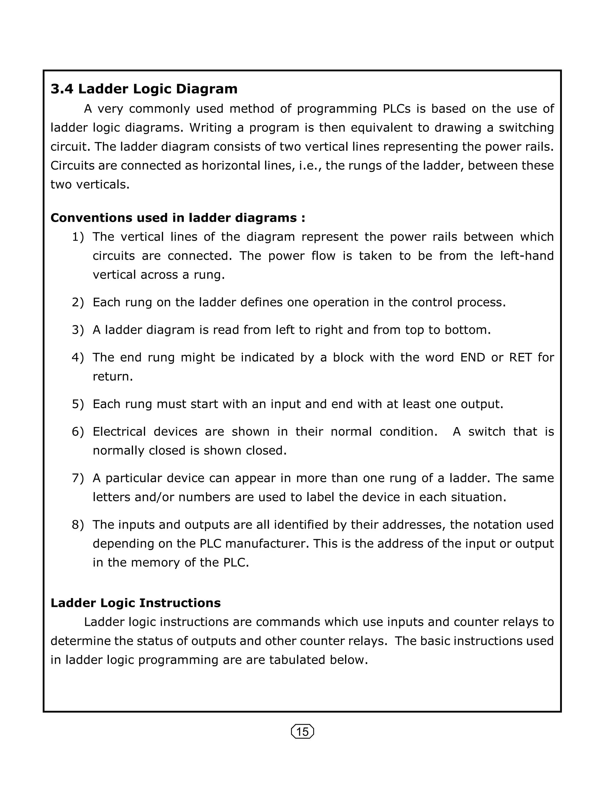 15
3.4 Ladder Logic Diagram
A very commonly used method of programming PLCs is based on the use of
ladder logic diagrams. Writing a program is then equivalent to drawing a switching
circuit. The ladder diagram consists of two vertical lines representing the power rails.
Circuits are connected as horizontal lines, i.e., the rungs of the ladder, between these
two verticals.
Conventions used in ladder diagrams :
1) The vertical lines of the diagram represent the power rails between which
circuits are connected. The power flow is taken to be from the left-hand
vertical across a rung.
2) Each rung on the ladder defines one operation in the control process.
3) A ladder diagram is read from left to right and from top to bottom.
4) The end rung might be indicated by a block with the word END or RET for
return.
5) Each rung must start with an input and end with at least one output.
6) Electrical devices are shown in their normal condition. A switch that is
normally closed is shown closed.
7) A particular device can appear in more than one rung of a ladder. The same
letters and/or numbers are used to label the device in each situation.
8) The inputs and outputs are all identified by their addresses, the notation used
depending on the PLC manufacturer. This is the address of the input or output
in the memory of the PLC.
Ladder Logic Instructions
Ladder logic instructions are commands which use inputs and counter relays to
determine the status of outputs and other counter relays. The basic instructions used
in ladder logic programming are are tabulated below.
 