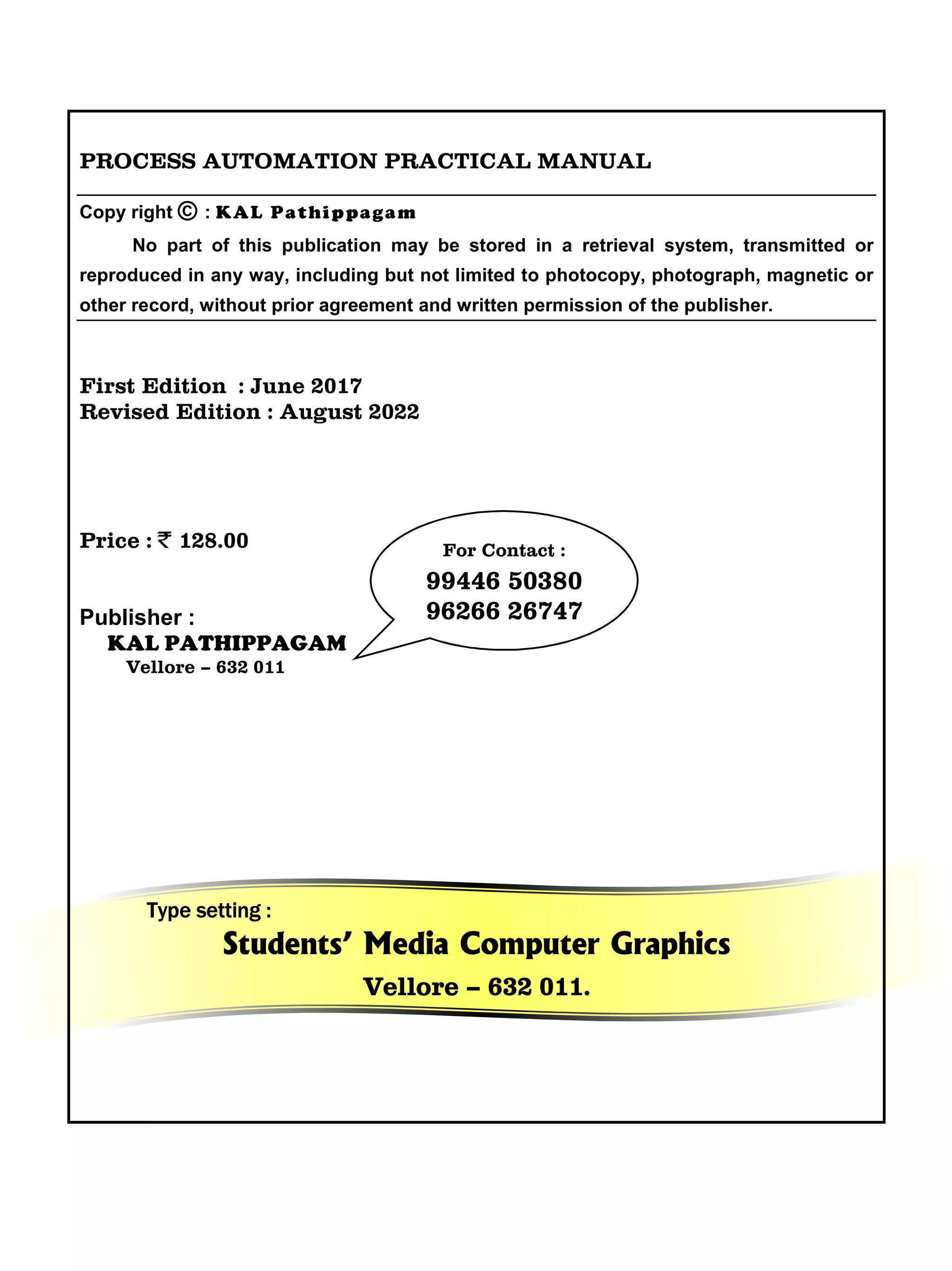 PROCESS AUTOMATION PRACTICAL MANUAL
Copy right © : KAL Pathippagam
No part of this publication may be stored in a retrieval system, transmitted or
reproduced in any way, including but not limited to photocopy, photograph, magnetic or
other record, without prior agreement and written permission of the publisher.
First Edition : June 2017
Revised Edition : August 2022
Price : 128.00
Publisher :
KAL PATHIPPAGAM
Vellore – 632 011
Type setting :
Students’ Media Computer Graphics
Vellore – 632 011.
For Contact :
99446 50380
96266 26747
 