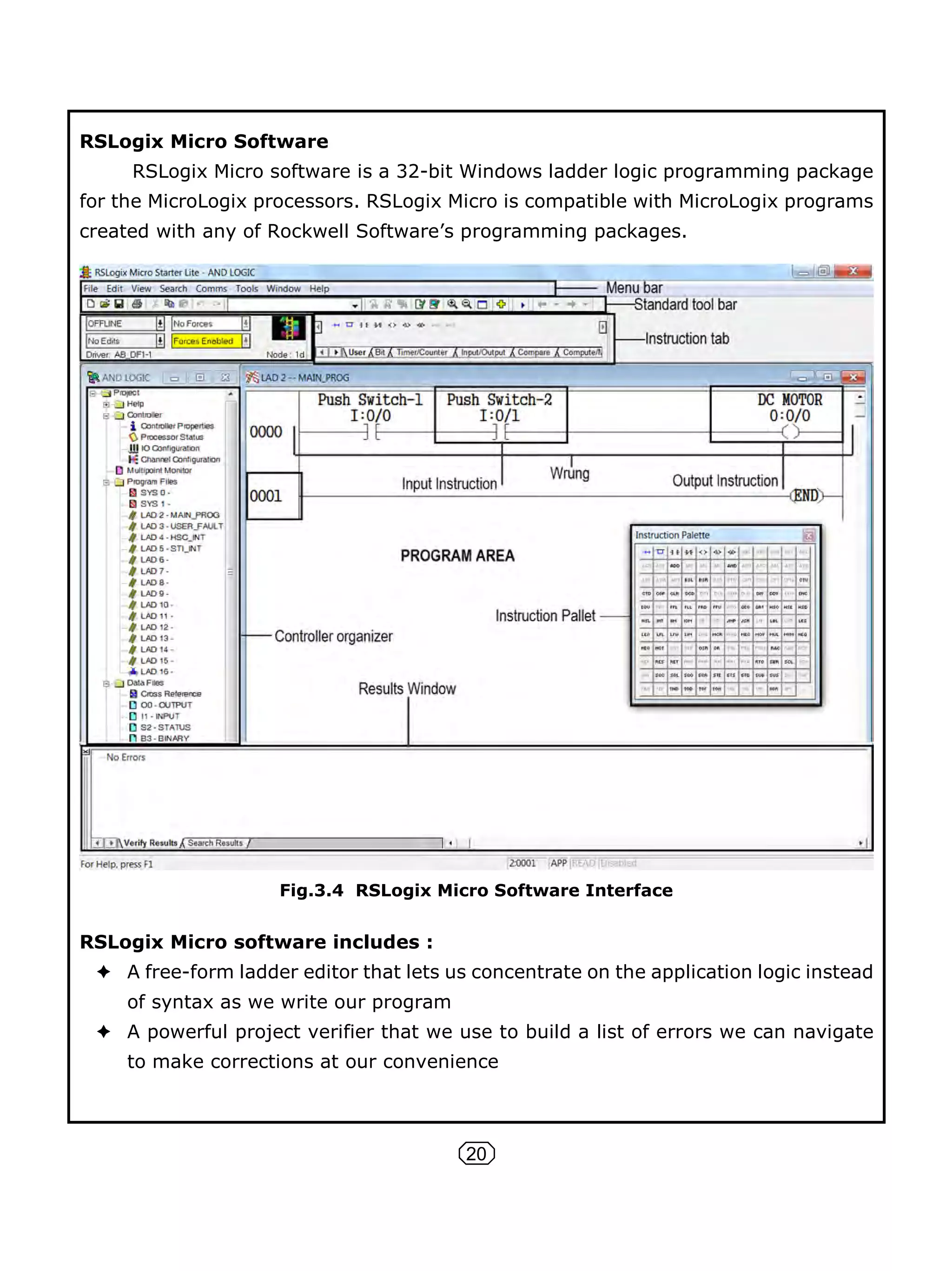 20
RSLogix Micro Software
RSLogix Micro software is a 32-bit Windows ladder logic programming package
for the MicroLogix processors. RSLogix Micro is compatible with MicroLogix programs
created with any of Rockwell Software’s programming packages.
Fig.3.4 RSLogix Micro Software Interface
RSLogix Micro software includes :
A free-form ladder editor that lets us concentrate on the application logic instead
of syntax as we write our program
A powerful project verifier that we use to build a list of errors we can navigate
to make corrections at our convenience
 