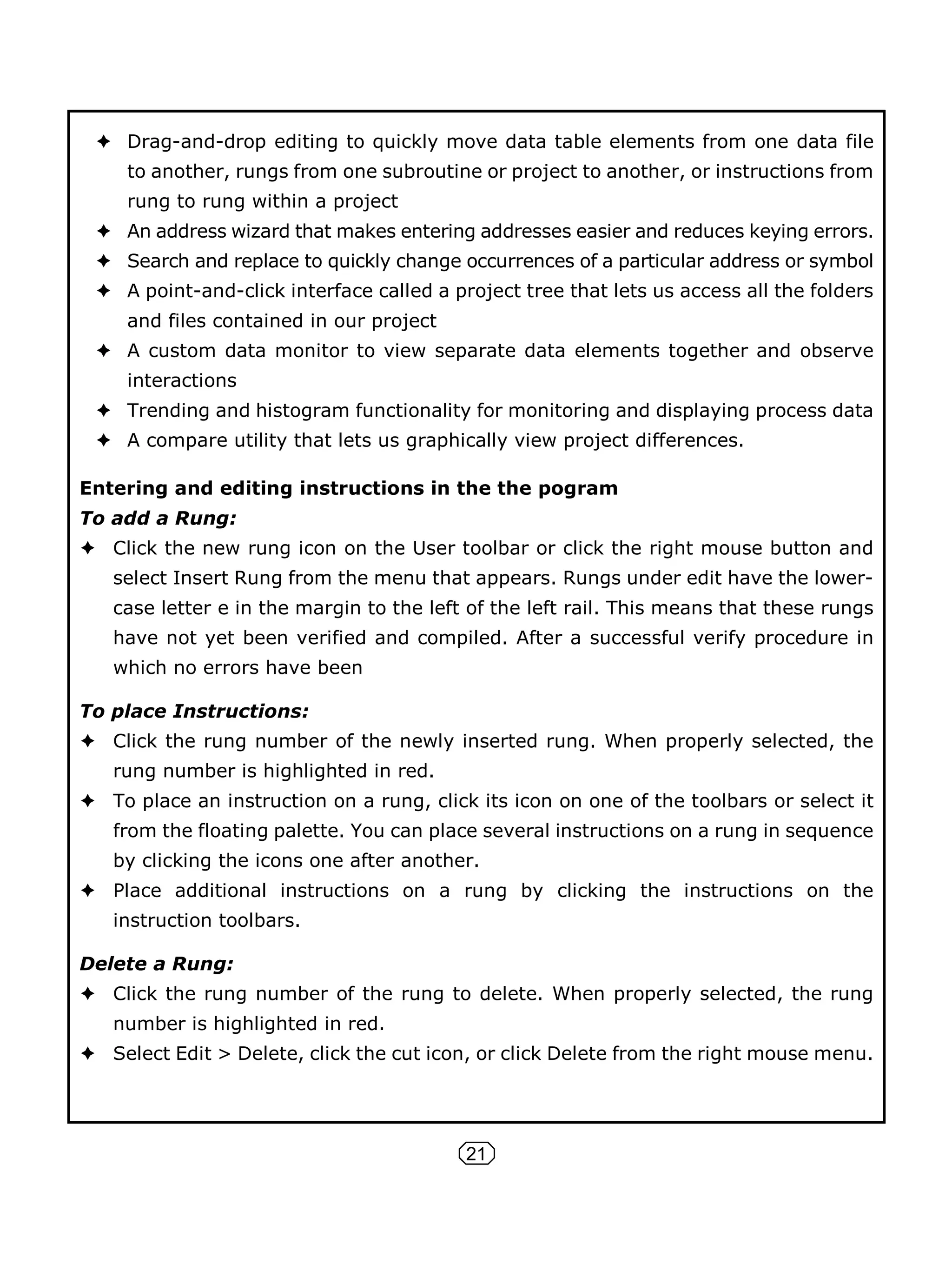 21
Drag-and-drop editing to quickly move data table elements from one data file
to another, rungs from one subroutine or project to another, or instructions from
rung to rung within a project
An address wizard that makes entering addresses easier and reduces keying errors.
Search and replace to quickly change occurrences of a particular address or symbol
A point-and-click interface called a project tree that lets us access all the folders
and files contained in our project
A custom data monitor to view separate data elements together and observe
interactions
Trending and histogram functionality for monitoring and displaying process data
A compare utility that lets us graphically view project differences.
Entering and editing instructions in the the pogram
To add a Rung:
Click the new rung icon on the User toolbar or click the right mouse button and
select Insert Rung from the menu that appears. Rungs under edit have the lower-
case letter e in the margin to the left of the left rail. This means that these rungs
have not yet been verified and compiled. After a successful verify procedure in
which no errors have been
To place Instructions:
Click the rung number of the newly inserted rung. When properly selected, the
rung number is highlighted in red.
To place an instruction on a rung, click its icon on one of the toolbars or select it
from the floating palette. You can place several instructions on a rung in sequence
by clicking the icons one after another.
Place additional instructions on a rung by clicking the instructions on the
instruction toolbars.
Delete a Rung:
Click the rung number of the rung to delete. When properly selected, the rung
number is highlighted in red.
Select Edit > Delete, click the cut icon, or click Delete from the right mouse menu.
 