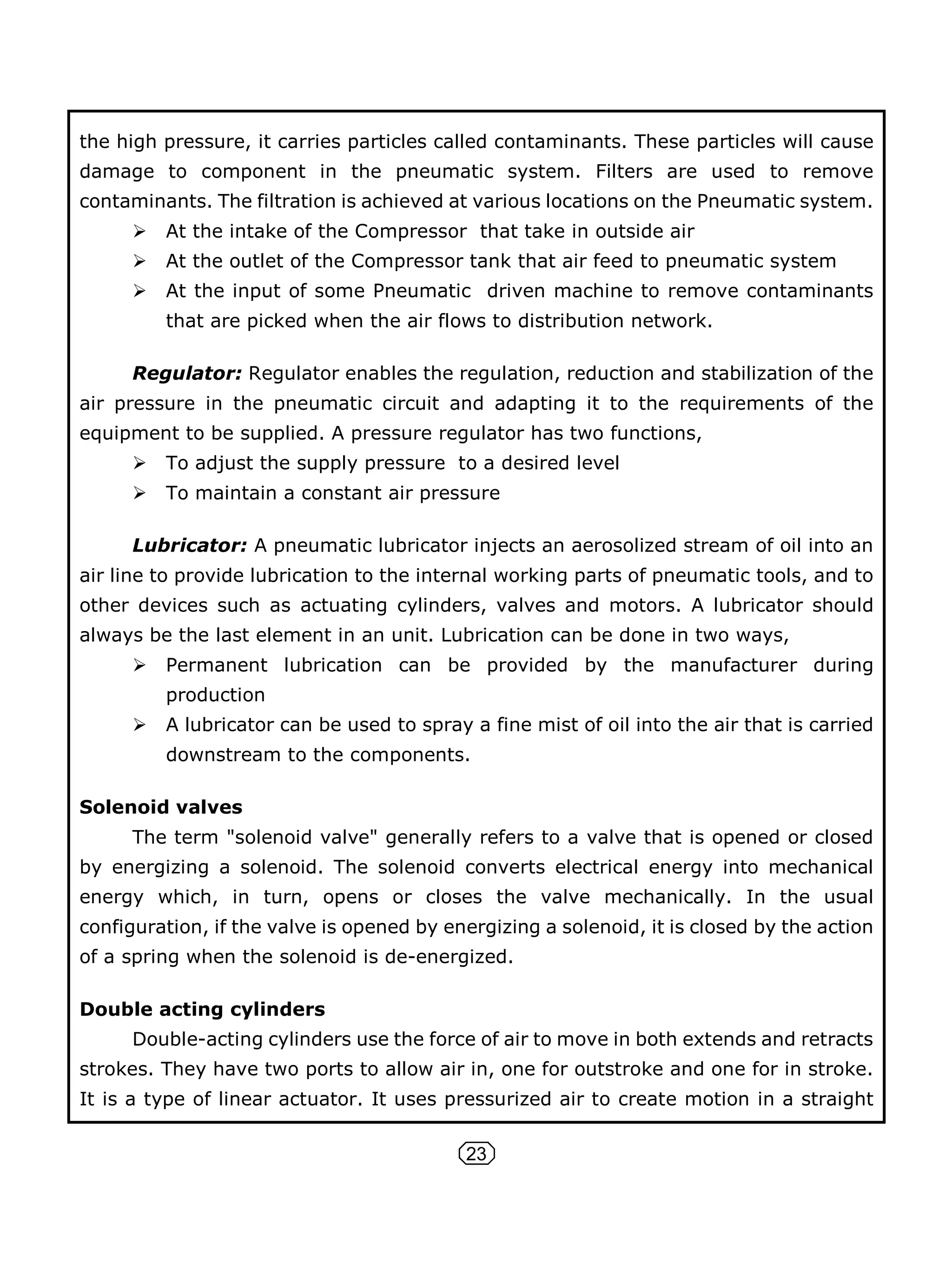 23
the high pressure, it carries particles called contaminants. These particles will cause
damage to component in the pneumatic system. Filters are used to remove
contaminants. The filtration is achieved at various locations on the Pneumatic system.
 At the intake of the Compressor that take in outside air
 At the outlet of the Compressor tank that air feed to pneumatic system
 At the input of some Pneumatic driven machine to remove contaminants
that are picked when the air flows to distribution network.
Regulator: Regulator enables the regulation, reduction and stabilization of the
air pressure in the pneumatic circuit and adapting it to the requirements of the
equipment to be supplied. A pressure regulator has two functions,
 To adjust the supply pressure to a desired level
 To maintain a constant air pressure
Lubricator: A pneumatic lubricator injects an aerosolized stream of oil into an
air line to provide lubrication to the internal working parts of pneumatic tools, and to
other devices such as actuating cylinders, valves and motors. A lubricator should
always be the last element in an unit. Lubrication can be done in two ways,
 Permanent lubrication can be provided by the manufacturer during
production
 A lubricator can be used to spray a fine mist of oil into the air that is carried
downstream to the components.
Solenoid valves
The term "solenoid valve" generally refers to a valve that is opened or closed
by energizing a solenoid. The solenoid converts electrical energy into mechanical
energy which, in turn, opens or closes the valve mechanically. In the usual
configuration, if the valve is opened by energizing a solenoid, it is closed by the action
of a spring when the solenoid is de-energized.
Double acting cylinders
Double-acting cylinders use the force of air to move in both extends and retracts
strokes. They have two ports to allow air in, one for outstroke and one for in stroke.
It is a type of linear actuator. It uses pressurized air to create motion in a straight
 