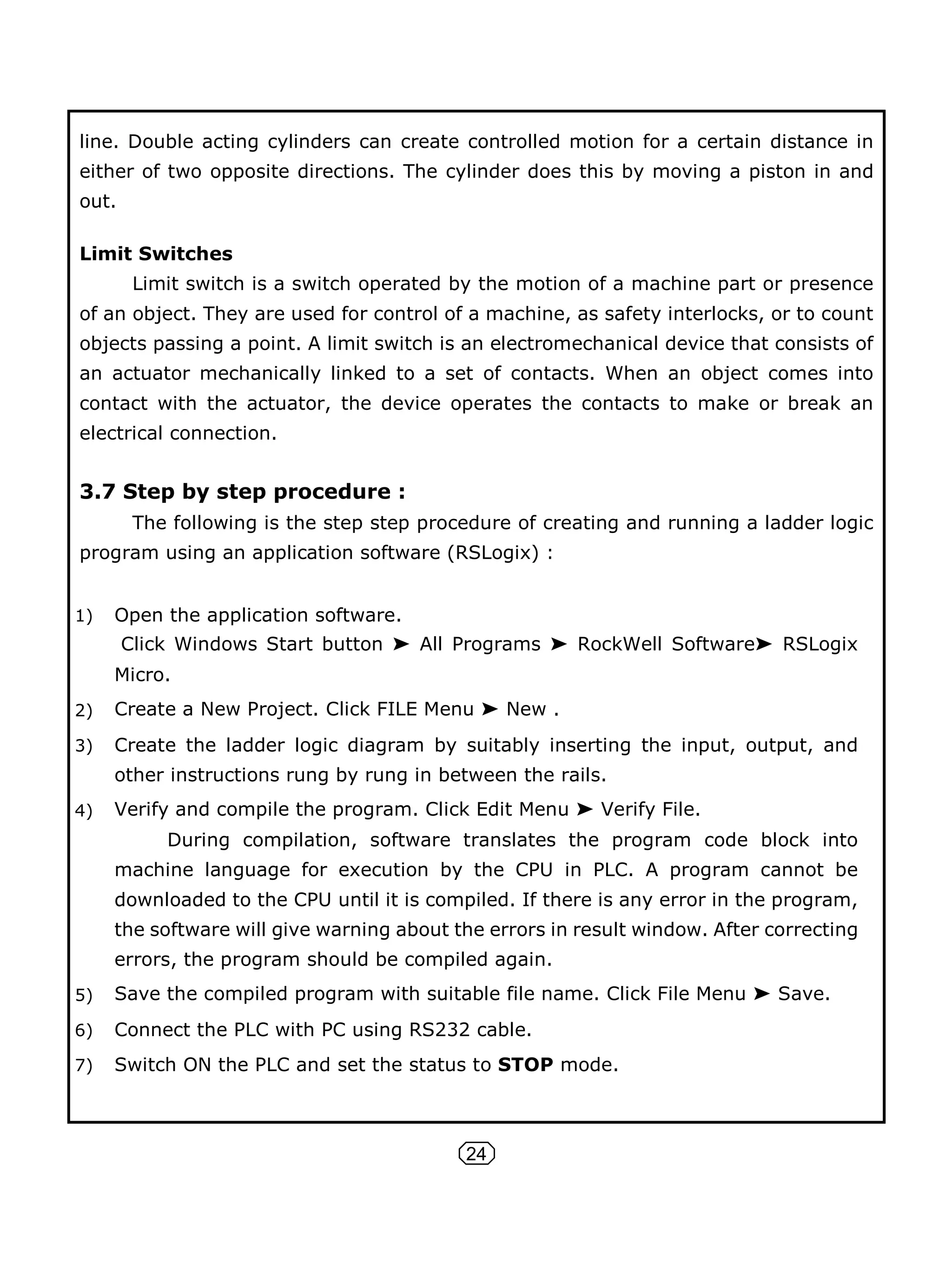 24
line. Double acting cylinders can create controlled motion for a certain distance in
either of two opposite directions. The cylinder does this by moving a piston in and
out.
Limit Switches
Limit switch is a switch operated by the motion of a machine part or presence
of an object. They are used for control of a machine, as safety interlocks, or to count
objects passing a point. A limit switch is an electromechanical device that consists of
an actuator mechanically linked to a set of contacts. When an object comes into
contact with the actuator, the device operates the contacts to make or break an
electrical connection.
3.7 Step by step procedure :
The following is the step step procedure of creating and running a ladder logic
program using an application software (RSLogix) :
1) Open the application software.
Click Windows Start button ➤ All Programs ➤ RockWell Software➤ RSLogix
Micro.
2) Create a New Project. Click FILE Menu ➤ New .
3) Create the ladder logic diagram by suitably inserting the input, output, and
other instructions rung by rung in between the rails.
4) Verify and compile the program. Click Edit Menu ➤ Verify File.
During compilation, software translates the program code block into
machine language for execution by the CPU in PLC. A program cannot be
downloaded to the CPU until it is compiled. If there is any error in the program,
the software will give warning about the errors in result window. After correcting
errors, the program should be compiled again.
5) Save the compiled program with suitable file name. Click File Menu ➤ Save.
6) Connect the PLC with PC using RS232 cable.
7) Switch ON the PLC and set the status to STOP mode.
 
