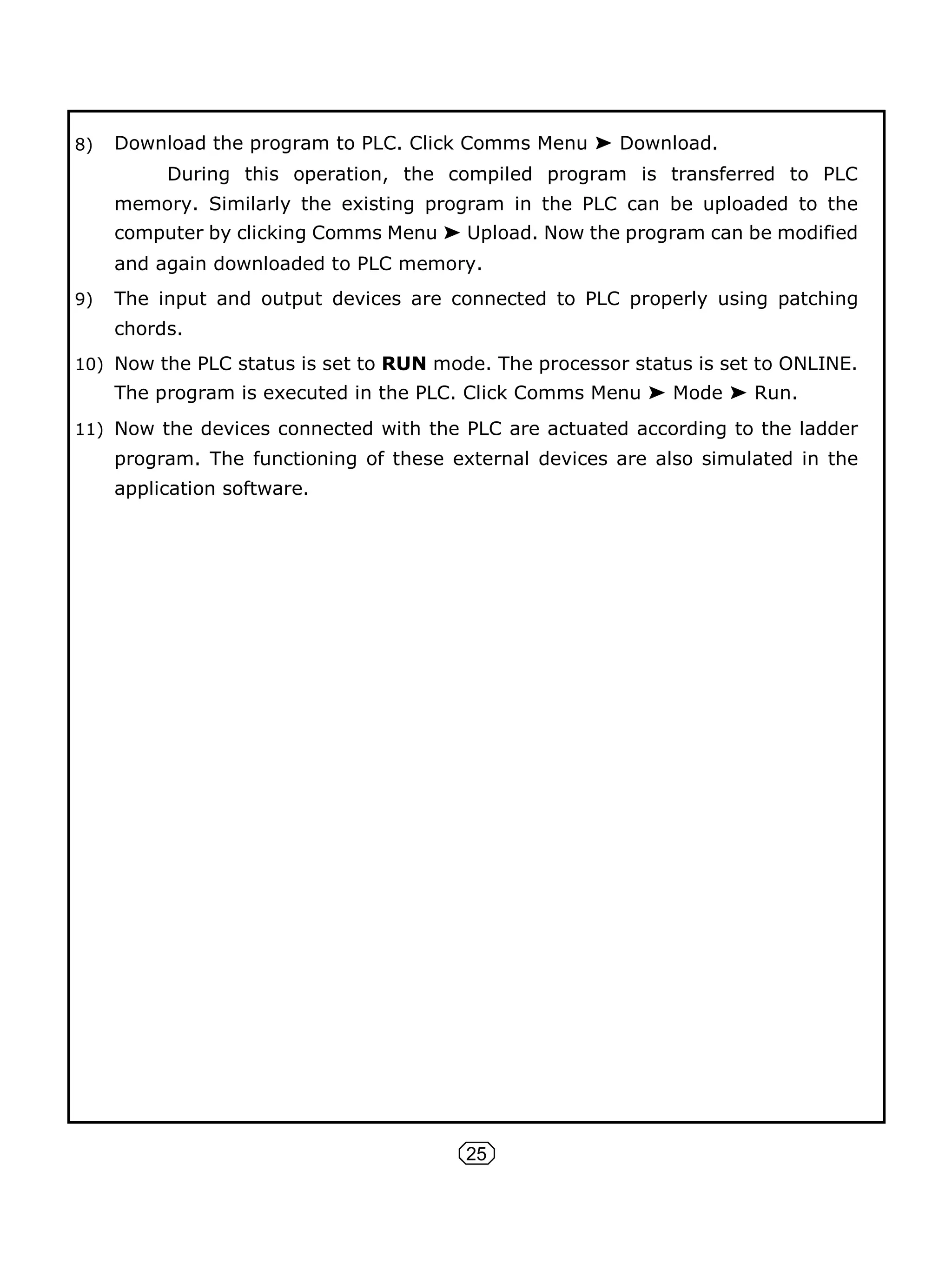 25
8) Download the program to PLC. Click Comms Menu ➤ Download.
During this operation, the compiled program is transferred to PLC
memory. Similarly the existing program in the PLC can be uploaded to the
computer by clicking Comms Menu ➤ Upload. Now the program can be modified
and again downloaded to PLC memory.
9) The input and output devices are connected to PLC properly using patching
chords.
10) Now the PLC status is set to RUN mode. The processor status is set to ONLINE.
The program is executed in the PLC. Click Comms Menu ➤ Mode ➤ Run.
11) Now the devices connected with the PLC are actuated according to the ladder
program. The functioning of these external devices are also simulated in the
application software.
 