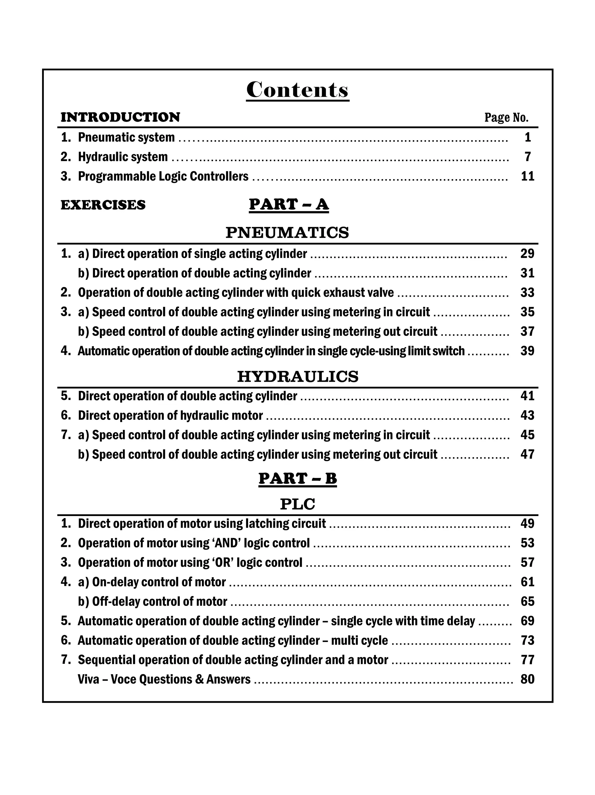 Contents
INTRODUCTION Page No.
1. Pneumatic system …….............................................................................. 1
2. Hydraulic system ……................................................................................ 7
3. Programmable Logic Controllers ……........................................................... 11
EXERCISES PART – A
PNEUMATICS
1. a) Direct operation of single acting cylinder ................................................... 29
b) Direct operation of double acting cylinder .................................................. 31
2. Operation of double acting cylinder with quick exhaust valve ............................. 33
3. a) Speed control of double acting cylinder using metering in circuit .................... 35
b) Speed control of double acting cylinder using metering out circuit .................. 37
4. Automaticoperationofdoubleactingcylinderinsinglecycle-usinglimitswitch........... 39
HYDRAULICS
5. Direct operation of double acting cylinder ...................................................... 41
6. Direct operation of hydraulic motor ............................................................... 43
7. a) Speed control of double acting cylinder using metering in circuit .................... 45
b) Speed control of double acting cylinder using metering out circuit .................. 47
PART – B
PLC
1. Direct operation of motor using latching circuit ............................................... 49
2. Operation of motor using ‘AND’ logic control ................................................... 53
3. Operation of motor using ‘OR’ logic control ..................................................... 57
4. a) On-delay control of motor ......................................................................... 61
b) Off-delay control of motor ........................................................................ 65
5. Automatic operation of double acting cylinder – single cycle with time delay ......... 69
6. Automatic operation of double acting cylinder – multi cycle ............................... 73
7. Sequential operation of double acting cylinder and a motor ............................... 77
Viva – Voce Questions & Answers ................................................................... 80
 